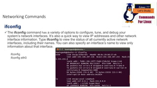 ifconfig
The ifconfig command has a variety of options to configure, tune, and debug your
system’s network interfaces. It’s also a quick way to view IP addresses and other network
interface information. Type ifconfig to view the status of all currently active network
interfaces, including their names. You can also specify an interface’s name to view only
information about that interface.
Networking Commands
ifconfig
ifconfig eth0
 