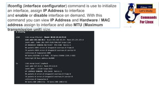 ifconfig (interface configurator) command is use to initialize
an interface, assign IP Address to interface
and enable or disable interface on demand. With this
command you can view IP Address and Hardware / MAC
address assign to interface and also MTU (Maximum
transmission unit) size.
 
