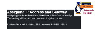Assigning IP Address and Gateway
Assigning an IP Address and Gateway to interface on the fly.
The setting will be removed in case of system reboot.
# ifconfig eth0 192.168.50.5 netmask 255.255.255.0
 