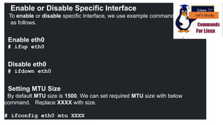Enable or Disable Specific Interface
To enable or disable specific Interface, we use example command
as follows.
Enable eth0
# ifup eth0
Disable eth0
# ifdown eth0
Setting MTU Size
By default MTU size is 1500. We can set required MTU size with below
command. Replace XXXX with size.
# ifconfig eth0 mtu XXXX
 