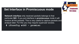 Set Interface in Promiscuous mode
Network interface only received packets belongs to that
particular NIC. If you put interface in promiscuous mode it will
receive all the packets. This is very useful to capture packets and
analyze later. For this you may require superuser access.
# ifconfig eth0 - promisc
 