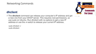 dhclient
The dhclient command can release your computer’s IP address and get
a new one from your DHCP server. This requires root permissions, so
use sudo on Ubuntu. Run dhclient with no options to get a new IP
address or use the -r switch to release your current IP address.
sudo dhclient -r
sudo dhclient
Networking Commands
 