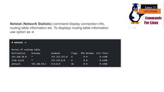Netstat (Network Statistic) command display connection info,
routing table information etc. To displays routing table information
use option as -r.
 