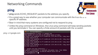 Networking Commands
ping
ping sends ECHO_REQUEST packets to the address you specify.
It’s a great way to see whether your computer can communicate with the Internet or a
specific IP address.
Bear in mind that many systems are configured not to respond to ping
Unlike the ping command on Windows, the Linux ping command will keep sending packets
until you terminate it. You can specify a finite amount of packets with the -c switch.
ping -c 4 google.com
 