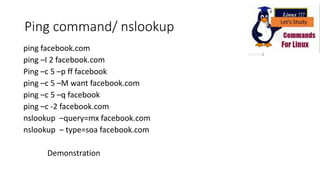 Ping command/ nslookup
ping facebook.com
ping –I 2 facebook.com
Ping –c 5 –p ff facebook
ping –c 5 –M want facebook.com
ping –c 5 –q facebook
ping –c -2 facebook.com
nslookup –query=mx facebook.com
nslookup – type=soa facebook.com
Demonstration
 