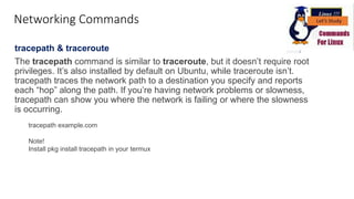 Networking Commands
tracepath & traceroute
The tracepath command is similar to traceroute, but it doesn’t require root
privileges. It’s also installed by default on Ubuntu, while traceroute isn’t.
tracepath traces the network path to a destination you specify and reports
each “hop” along the path. If you’re having network problems or slowness,
tracepath can show you where the network is failing or where the slowness
is occurring.
tracepath example.com
Note!
Install pkg install tracepath in your termux
 