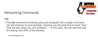Networking Commands
mtr
The mtr command combines ping and tracepath into a single command.
mtr will continue to send packets, showing you the ping time to each “hop.”
This will also show you any problems — in this case, we can see that hop
6 is losing over 20% of the packets.
mtr howtogeek.com
 