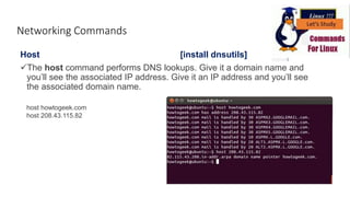 Networking Commands
Host [install dnsutils]
The host command performs DNS lookups. Give it a domain name and
you’ll see the associated IP address. Give it an IP address and you’ll see
the associated domain name.
host howtogeek.com
host 208.43.115.82
 