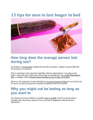 13 tips for men to last longer in bed
How long does the average person last
during sex?
According to a 2005 study conducted across five countries, vaginal sex generally lasts
for around 5 to 6 minutes.
That's a lot longer than what the adult film industry often depicts: sex going on for
hours, which can give a false idea of how long sex should last, says Jamin Brahmbhatt,
MD, a urologist at the Orlando Health Medical Group Urology PUR clinic.
However, it's important to note that there's no correct amount of time for sex to last and
it's up to you and your partner to decide the optimal time for you both.
Why you might not be lasting as long as
you want to
It's common for men to finish too quickly once in a while, but if you nearly always
ejaculate after less than a minute of sex, you may be diagnosed with premature
ejaculation.
 