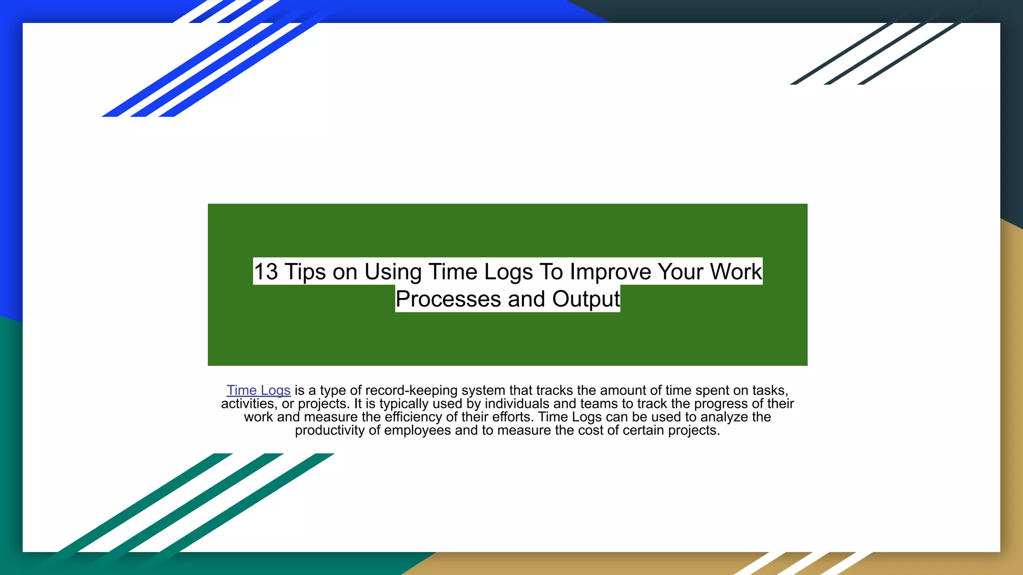13 Tips on Using Time Logs To Improve Your Work
Processes and Output
Time Logs is a type of record-keeping system that tracks the amount of time spent on tasks,
activities, or projects. It is typically used by individuals and teams to track the progress of their
work and measure the efficiency of their efforts. Time Logs can be used to analyze the
productivity of employees and to measure the cost of certain projects.