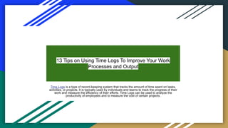 13 Tips on Using Time Logs To Improve Your Work
Processes and Output
Time Logs is a type of record-keeping system that tracks the amount of time spent on tasks,
activities, or projects. It is typically used by individuals and teams to track the progress of their
work and measure the efficiency of their efforts. Time Logs can be used to analyze the
productivity of employees and to measure the cost of certain projects.
 