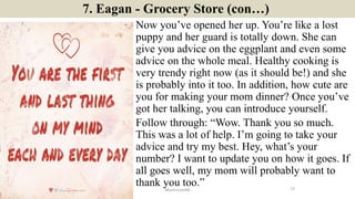 7. Eagan - Grocery Store (con…)
Now you’ve opened her up. You’re like a lost
puppy and her guard is totally down. She can
give you advice on the eggplant and even some
advice on the whole meal. Healthy cooking is
very trendy right now (as it should be!) and she
is probably into it too. In addition, how cute are
you for making your mom dinner? Once you’ve
got her talking, you can introduce yourself.
Follow through: “Wow. Thank you so much.
This was a lot of help. I’m going to take your
advice and try my best. Hey, what’s your
number? I want to update you on how it goes. If
all goes well, my mom will probably want to
thank you too.” 12ManInLove88
 
