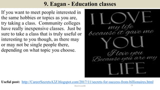 9. Eagan - Education classes
If you want to meet people interested in
the same hobbies or topics as you are,
try taking a class. Community colleges
have really inexpensive classes. Just be
sure to take a class that is truly useful or
interesting to you though, as there may
or may not be single people there,
depending on what topic you choose.
14ManInLove88
Useful post: http://CareerSecretsA2Z.blogspot.com/2017/11/secrets-for-success-from-billionaires.html
 