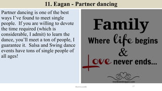 11. Eagan - Partner dancing
Partner dancing is one of the best
ways I’ve found to meet single
people. If you are willing to devote
the time required (which is
considerable, I admit) to learn the
dance, you’ll meet a ton of people, I
guarantee it. Salsa and Swing dance
events have tons of single people of
all ages!
17ManInLove88
 