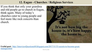 12. Eagan - Churches / Religious Services
If you think that only your grandma
and old people go to church in Eagan,
think again. Many of today’s
churches cater to young people and
feel more like rock concerts than
church.
19ManInLove88
Useful post: http://InterviewQuestions68.blogspot.com/2017/11/33-secrets-to-become-great-
manager.html
 