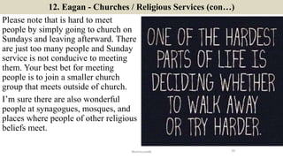 12. Eagan - Churches / Religious Services (con…)
Please note that is hard to meet
people by simply going to church on
Sundays and leaving afterward. There
are just too many people and Sunday
service is not conducive to meeting
them. Your best bet for meeting
people is to join a smaller church
group that meets outside of church.
I’m sure there are also wonderful
people at synagogues, mosques, and
places where people of other religious
beliefs meet.
20ManInLove88
 