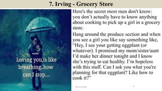 7. Irving - Grocery Store
Here's the secret most men don't know:
you don’t actually have to know anything
about cooking to pick up a girl in a grocery
store.
Hang around the produce section and when
you see a girl you like say something like,
“Hey, I see your getting eggplant (or
whatever). I promised my mom/sister/aunt
I’d make her dinner tonight and I know
she’s trying to eat healthy. I’m hopeless
with this stuff. Can I ask you what you're
planning for that eggplant? Like how to
cook it?”
11ManInLove88
 