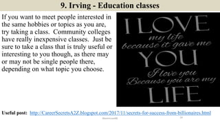 9. Irving - Education classes
If you want to meet people interested in
the same hobbies or topics as you are,
try taking a class. Community colleges
have really inexpensive classes. Just be
sure to take a class that is truly useful or
interesting to you though, as there may
or may not be single people there,
depending on what topic you choose.
14ManInLove88
Useful post: http://CareerSecretsA2Z.blogspot.com/2017/11/secrets-for-success-from-billionaires.html
 