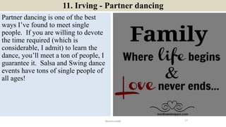 11. Irving - Partner dancing
Partner dancing is one of the best
ways I’ve found to meet single
people. If you are willing to devote
the time required (which is
considerable, I admit) to learn the
dance, you’ll meet a ton of people, I
guarantee it. Salsa and Swing dance
events have tons of single people of
all ages!
17ManInLove88
 