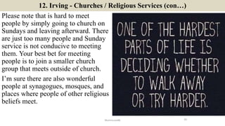 12. Irving - Churches / Religious Services (con…)
Please note that is hard to meet
people by simply going to church on
Sundays and leaving afterward. There
are just too many people and Sunday
service is not conducive to meeting
them. Your best bet for meeting
people is to join a smaller church
group that meets outside of church.
I’m sure there are also wonderful
people at synagogues, mosques, and
places where people of other religious
beliefs meet.
20ManInLove88
 