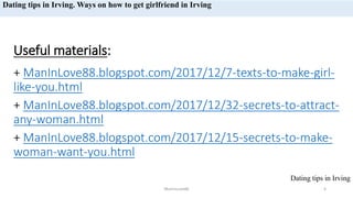 Useful materials:s
sdf
+ ManInLove88.blogspot.com/2017/12/7-texts-to-make-girl-
like-you.htmlddd
+ ManInLove88.blogspot.com/2017/12/32-secrets-to-attract-
any-woman.htmldf
+ ManInLove88.blogspot.com/2017/12/15-secrets-to-make-
woman-want-you.html
ManInLove88 4
Dating tips in Irving
Dating tips in Irving. Ways on how to get girlfriend in Irving
 
