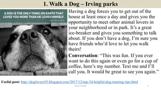 1. Walk a Dog – Irving parks
Having a dog forces you to get out of the
house at least once a day and gives you the
opportunity to meet other animal lovers in
your neighborhood or in park. It’s a great
ice-breaker and gives you something to talk
about. If you don’t have a dog, I’m sure you
have friends who’d love to let you walk
theirs!
Conversation: “This was fun. If you ever
want to do this again or even go for a cup of
coffee, here’s my number. Text me and I’ll
call you. It would be great to see you again.”
ManInLove88 5
Useful post: http://doglovers55.blogspot.com/2017/12/top-34-helpful-dog-training-tips.html
 