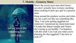 7. Mobile - Grocery Store
Here's the secret most men don't know:
you don’t actually have to know anything
about cooking to pick up a girl in a grocery
store.
Hang around the produce section and when
you see a girl you like say something like,
“Hey, I see your getting eggplant (or
whatever). I promised my mom/sister/aunt
I’d make her dinner tonight and I know
she’s trying to eat healthy. I’m hopeless
with this stuff. Can I ask you what you're
planning for that eggplant? Like how to
cook it?”
11ManInLove88
 
