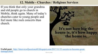 12. Mobile - Churches / Religious Services
If you think that only your grandma
and old people go to church in
Mobile, think again. Many of today’s
churches cater to young people and
feel more like rock concerts than
church.
19ManInLove88
Useful post: http://InterviewQuestions68.blogspot.com/2017/11/33-secrets-to-become-great-
manager.html
 