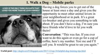 1. Walk a Dog – Mobile parks
Having a dog forces you to get out of the
house at least once a day and gives you the
opportunity to meet other animal lovers in
your neighborhood or in park. It’s a great
ice-breaker and gives you something to talk
about. If you don’t have a dog, I’m sure you
have friends who’d love to let you walk
theirs!
Conversation: “This was fun. If you ever
want to do this again or even go for a cup of
coffee, here’s my number. Text me and I’ll
call you. It would be great to see you again.”
ManInLove88 5
Useful post: http://doglovers55.blogspot.com/2017/12/top-34-helpful-dog-training-tips.html
 