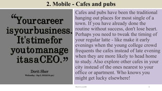 2. Mobile - Cafes and pubs
Cafes and pubs have been the traditional
hanging out places for most single of a
town. If you have already done the
routine without success, don't lose heart.
Perhaps you need to tweak the timing of
your regular latte - like make it early
evenings when the young college crowd
frequents the cafes instead of late evening
when they are more likely to head home
to study. Also explore other cafes in your
city instead of the ones nearest to your
office or apartment. Who knows you
might get lucky elsewhere!
ManInLove88 6
 
