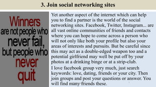 3. Join social networking sites
Yet another aspect of the internet which can help
you to find a partner is the world of the social
networking sites. Facebook, Twitter, Instagram... are
all vast online communities of friends and contacts
where you can hope to come across a person who
will not only like both your profile but also your
areas of interests and pursuits. But be careful since
this may act as a double-edged weapon too and a
potential girlfriend may well be put off by your
photos at a drinking binge or at a strip-club.
I love facebook group very much, just search
keywords: love, dating, friends or your city. Then
join groups and post your questions or answer. You
will find many friends these. 7ManInLove88
 