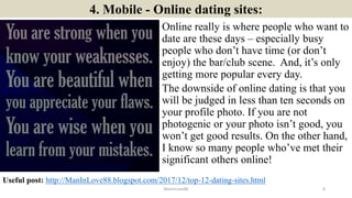 4. Mobile - Online dating sites:
Online really is where people who want to
date are these days – especially busy
people who don’t have time (or don’t
enjoy) the bar/club scene. And, it’s only
getting more popular every day.
The downside of online dating is that you
will be judged in less than ten seconds on
your profile photo. If you are not
photogenic or your photo isn’t good, you
won’t get good results. On the other hand,
I know so many people who’ve met their
significant others online!
ManInLove88
Useful post: http://ManInLove88.blogspot.com/2017/12/top-12-dating-sites.html
8
 
