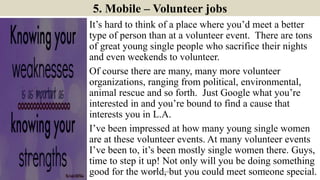 5. Mobile – Volunteer jobs
It’s hard to think of a place where you’d meet a better
type of person than at a volunteer event. There are tons
of great young single people who sacrifice their nights
and even weekends to volunteer.
Of course there are many, many more volunteer
organizations, ranging from political, environmental,
animal rescue and so forth. Just Google what you’re
interested in and you’re bound to find a cause that
interests you in L.A.
I’ve been impressed at how many young single women
are at these volunteer events. At many volunteer events
I’ve been to, it’s been mostly single women there. Guys,
time to step it up! Not only will you be doing something
good for the world, but you could meet someone special.9ManInLove88
 