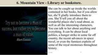 6. Mountain View - Library or bookstore.
She can be caught up inside the worlds
contained in her books, but if you allow
her, she’ll gladly introduce them to
you. She’ll tell you all about the
wonderful places she’s read about, as
well as all the interesting characters.
You can talk to her about anything and
everything. It can be about local
politics, a hunger strike in some far off
country, the recent advances in space
travel, or even the funniest exploits of
some of the royal mistresses throughout
history.
10ManInLove88
 