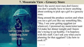 7. Mountain View - Grocery Store
Here's the secret most men don't know:
you don’t actually have to know anything
about cooking to pick up a girl in a grocery
store.
Hang around the produce section and when
you see a girl you like say something like,
“Hey, I see your getting eggplant (or
whatever). I promised my mom/sister/aunt
I’d make her dinner tonight and I know
she’s trying to eat healthy. I’m hopeless
with this stuff. Can I ask you what you're
planning for that eggplant? Like how to
cook it?”
11ManInLove88
 