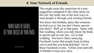 8. Your Network of Friends
This might seem like somewhat of a non-
suggestion compared to the other items on
this list, but really one of the best ways to
meet people is through your existing friends.
You know that birthday party that someone
invited you to, but you don’t know anyone
else there? Well, go to that party. Same with
that wedding, where you only know the bride
or groom and no one else. Go to that
wedding. You know those annoying
Facebook events that people keep inviting
you to and that you keep deleting? Go to
those Facebook events. Utilize your network
of friends to meet new ones. 13ManInLove88
 