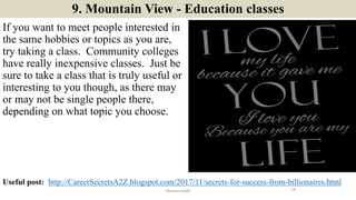 9. Mountain View - Education classes
If you want to meet people interested in
the same hobbies or topics as you are,
try taking a class. Community colleges
have really inexpensive classes. Just be
sure to take a class that is truly useful or
interesting to you though, as there may
or may not be single people there,
depending on what topic you choose.
14ManInLove88
Useful post: http://CareerSecretsA2Z.blogspot.com/2017/11/secrets-for-success-from-billionaires.html
 