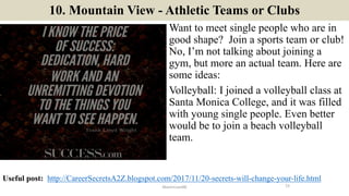 10. Mountain View - Athletic Teams or Clubs
Want to meet single people who are in
good shape? Join a sports team or club!
No, I’m not talking about joining a
gym, but more an actual team. Here are
some ideas:
Volleyball: I joined a volleyball class at
Santa Monica College, and it was filled
with young single people. Even better
would be to join a beach volleyball
team.
15ManInLove88
Useful post: http://CareerSecretsA2Z.blogspot.com/2017/11/20-secrets-will-change-your-life.html
 