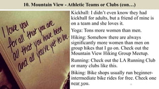 10. Mountain View - Athletic Teams or Clubs (con…)
Kickball: I didn’t even know they had
kickball for adults, but a friend of mine is
on a team and she loves it.
Yoga: Tons more women than men.
Hiking: Somehow there are always
significantly more women than men on
group hikes that I go on. Check out the
Mountain View Hiking Group Meetup.
Running: Check out the LA Running Club
or many clubs like this.
Biking: Bike shops usually run beginner-
intermediate bike rides for free. Check one
near you. 16ManInLove88
 