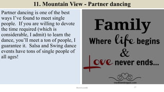 11. Mountain View - Partner dancing
Partner dancing is one of the best
ways I’ve found to meet single
people. If you are willing to devote
the time required (which is
considerable, I admit) to learn the
dance, you’ll meet a ton of people, I
guarantee it. Salsa and Swing dance
events have tons of single people of
all ages!
17ManInLove88
 