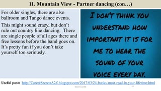 11. Mountain View - Partner dancing (con…)
For older singles, there are also
ballroom and Tango dance events.
This might sound crazy, but don’t
rule out country line dancing. There
are single people of all ages there and
free lessons before the band goes on.
It’s pretty fun if you don’t take
yourself too seriously.
18ManInLove88
Useful post: http://CareerSecretsA2Z.blogspot.com/2017/03/24-books-must-read-in-your-lifetime.html
 