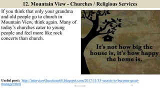 12. Mountain View - Churches / Religious Services
If you think that only your grandma
and old people go to church in
Mountain View, think again. Many of
today’s churches cater to young
people and feel more like rock
concerts than church.
19ManInLove88
Useful post: http://InterviewQuestions68.blogspot.com/2017/11/33-secrets-to-become-great-
manager.html
 