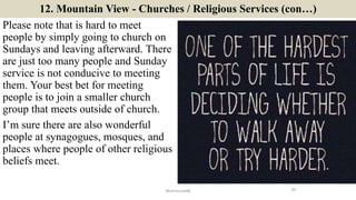 12. Mountain View - Churches / Religious Services (con…)
Please note that is hard to meet
people by simply going to church on
Sundays and leaving afterward. There
are just too many people and Sunday
service is not conducive to meeting
them. Your best bet for meeting
people is to join a smaller church
group that meets outside of church.
I’m sure there are also wonderful
people at synagogues, mosques, and
places where people of other religious
beliefs meet.
20ManInLove88
 
