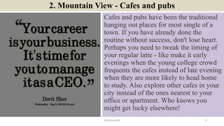 2. Mountain View - Cafes and pubs
Cafes and pubs have been the traditional
hanging out places for most single of a
town. If you have already done the
routine without success, don't lose heart.
Perhaps you need to tweak the timing of
your regular latte - like make it early
evenings when the young college crowd
frequents the cafes instead of late evening
when they are more likely to head home
to study. Also explore other cafes in your
city instead of the ones nearest to your
office or apartment. Who knows you
might get lucky elsewhere!
ManInLove88 6
 