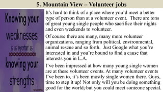 5. Mountain View – Volunteer jobs
It’s hard to think of a place where you’d meet a better
type of person than at a volunteer event. There are tons
of great young single people who sacrifice their nights
and even weekends to volunteer.
Of course there are many, many more volunteer
organizations, ranging from political, environmental,
animal rescue and so forth. Just Google what you’re
interested in and you’re bound to find a cause that
interests you in L.A.
I’ve been impressed at how many young single women
are at these volunteer events. At many volunteer events
I’ve been to, it’s been mostly single women there. Guys,
time to step it up! Not only will you be doing something
good for the world, but you could meet someone special.9ManInLove88
 