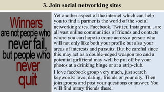 3. Join social networking sites
Yet another aspect of the internet which can help
you to find a partner is the world of th...