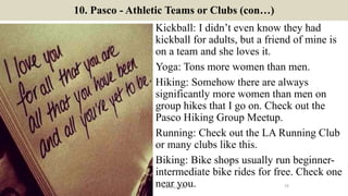 10. Pasco - Athletic Teams or Clubs (con…)
Kickball: I didn’t even know they had
kickball for adults, but a friend of mine is
on a team and she loves it.
Yoga: Tons more women than men.
Hiking: Somehow there are always
significantly more women than men on
group hikes that I go on. Check out the
Pasco Hiking Group Meetup.
Running: Check out the LA Running Club
or many clubs like this.
Biking: Bike shops usually run beginner-
intermediate bike rides for free. Check one
near you. 16ManInLove88
 