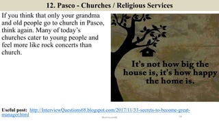 12. Pasco - Churches / Religious Services
If you think that only your grandma
and old people go to church in Pasco,
think again. Many of today’s
churches cater to young people and
feel more like rock concerts than
church.
19ManInLove88
Useful post: http://InterviewQuestions68.blogspot.com/2017/11/33-secrets-to-become-great-
manager.html
 