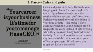 2. Pasco - Cafes and pubs
Cafes and pubs have been the traditional
hanging out places for most single of a
town. If you have already done the
routine without success, don't lose heart.
Perhaps you need to tweak the timing of
your regular latte - like make it early
evenings when the young college crowd
frequents the cafes instead of late evening
when they are more likely to head home
to study. Also explore other cafes in your
city instead of the ones nearest to your
office or apartment. Who knows you
might get lucky elsewhere!
ManInLove88 6
 