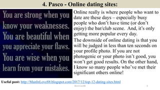 4. Pasco - Online dating sites:
Online really is where people who want to
date are these days – especially busy
people who don’t have time (or don’t
enjoy) the bar/club scene. And, it’s only
getting more popular every day.
The downside of online dating is that you
will be judged in less than ten seconds on
your profile photo. If you are not
photogenic or your photo isn’t good, you
won’t get good results. On the other hand,
I know so many people who’ve met their
significant others online!
ManInLove88
Useful post: http://ManInLove88.blogspot.com/2017/12/top-12-dating-sites.html
8
 